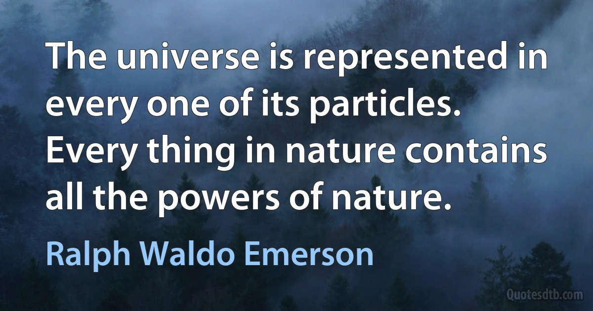 The universe is represented in every one of its particles. Every thing in nature contains all the powers of nature. (Ralph Waldo Emerson)