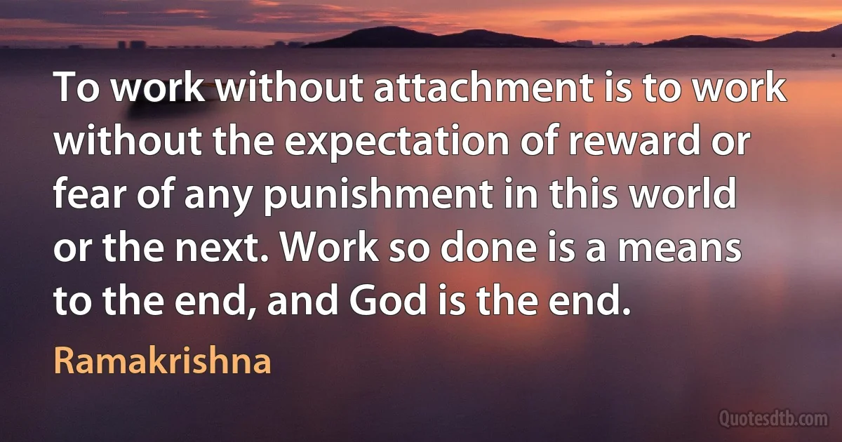 To work without attachment is to work without the expectation of reward or fear of any punishment in this world or the next. Work so done is a means to the end, and God is the end. (Ramakrishna)