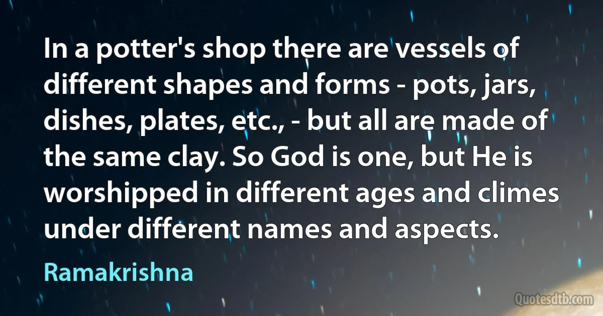 In a potter's shop there are vessels of different shapes and forms - pots, jars, dishes, plates, etc., - but all are made of the same clay. So God is one, but He is worshipped in different ages and climes under different names and aspects. (Ramakrishna)