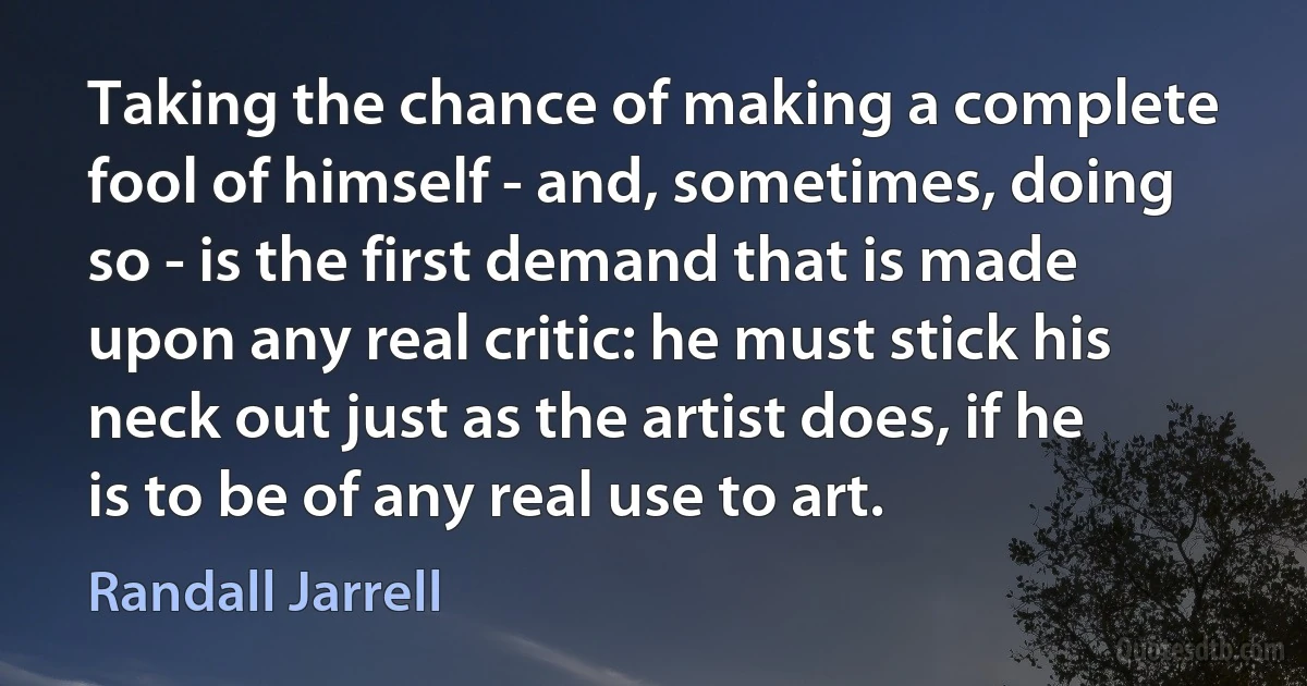 Taking the chance of making a complete fool of himself - and, sometimes, doing so - is the first demand that is made upon any real critic: he must stick his neck out just as the artist does, if he is to be of any real use to art. (Randall Jarrell)