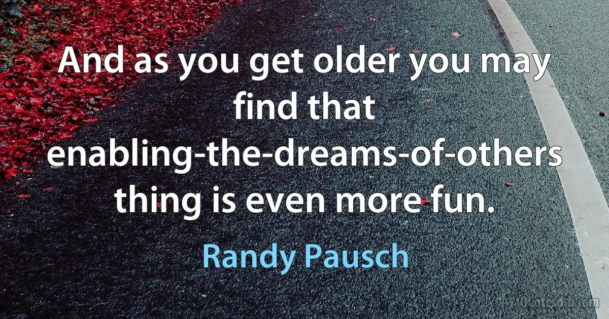 And as you get older you may find that enabling-the-dreams-of-others thing is even more fun. (Randy Pausch)