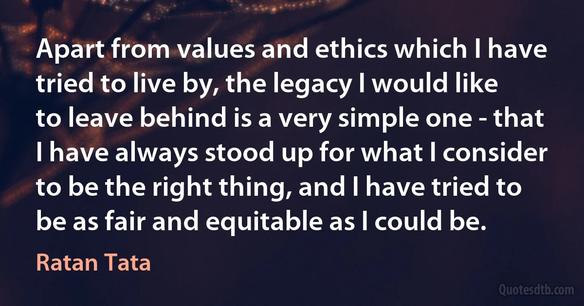 Apart from values and ethics which I have tried to live by, the legacy I would like to leave behind is a very simple one - that I have always stood up for what I consider to be the right thing, and I have tried to be as fair and equitable as I could be. (Ratan Tata)