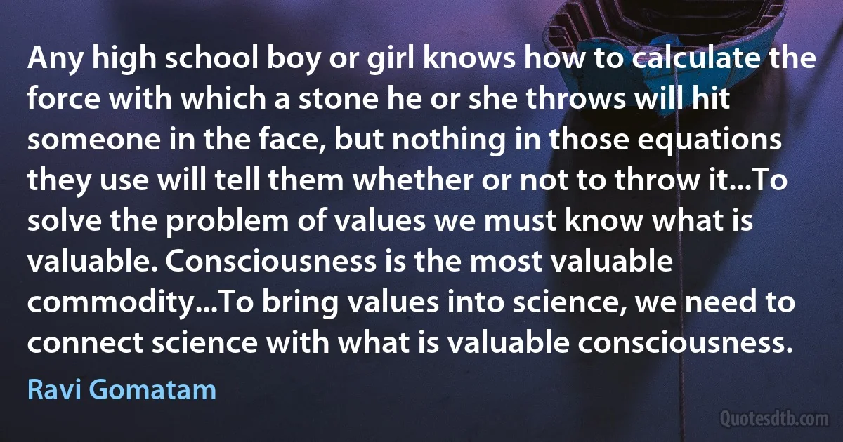 Any high school boy or girl knows how to calculate the force with which a stone he or she throws will hit someone in the face, but nothing in those equations they use will tell them whether or not to throw it...To solve the problem of values we must know what is valuable. Consciousness is the most valuable commodity...To bring values into science, we need to connect science with what is valuable consciousness. (Ravi Gomatam)