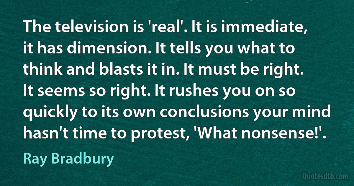 The television is 'real'. It is immediate, it has dimension. It tells you what to think and blasts it in. It must be right. It seems so right. It rushes you on so quickly to its own conclusions your mind hasn't time to protest, 'What nonsense!'. (Ray Bradbury)