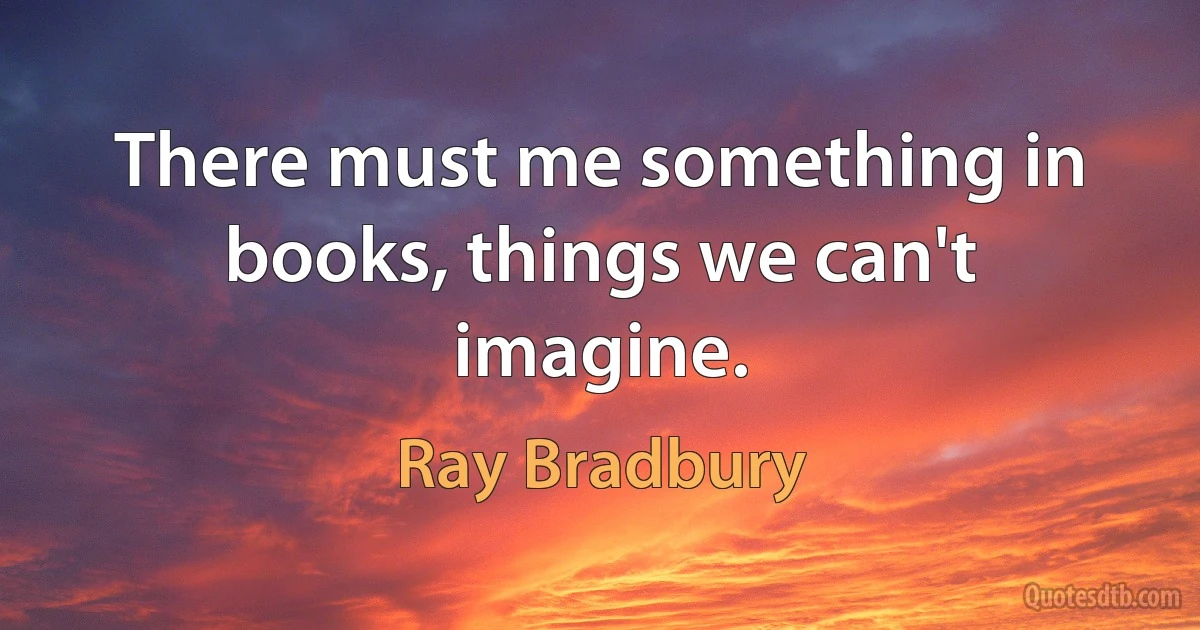 There must me something in books, things we can't imagine. (Ray Bradbury)