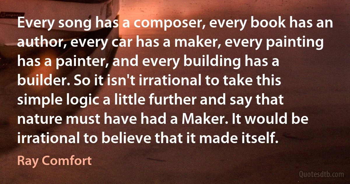 Every song has a composer, every book has an author, every car has a maker, every painting has a painter, and every building has a builder. So it isn't irrational to take this simple logic a little further and say that nature must have had a Maker. It would be irrational to believe that it made itself. (Ray Comfort)