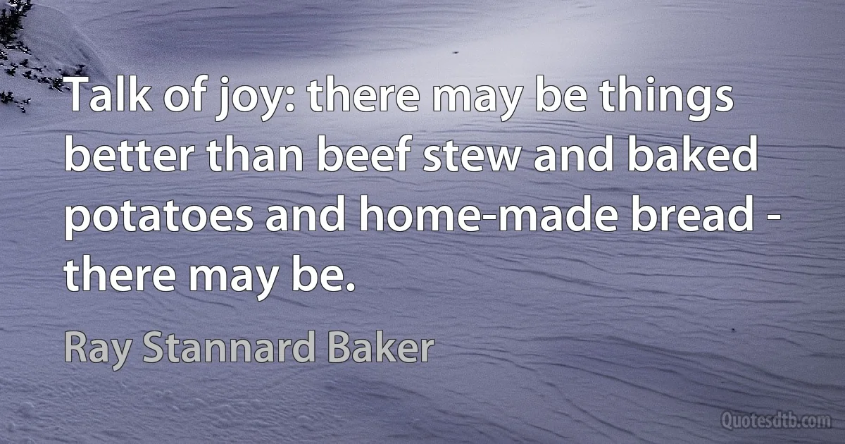 Talk of joy: there may be things better than beef stew and baked potatoes and home-made bread - there may be. (Ray Stannard Baker)