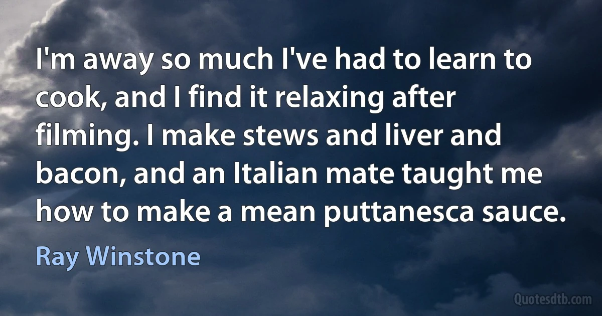 I'm away so much I've had to learn to cook, and I find it relaxing after filming. I make stews and liver and bacon, and an Italian mate taught me how to make a mean puttanesca sauce. (Ray Winstone)