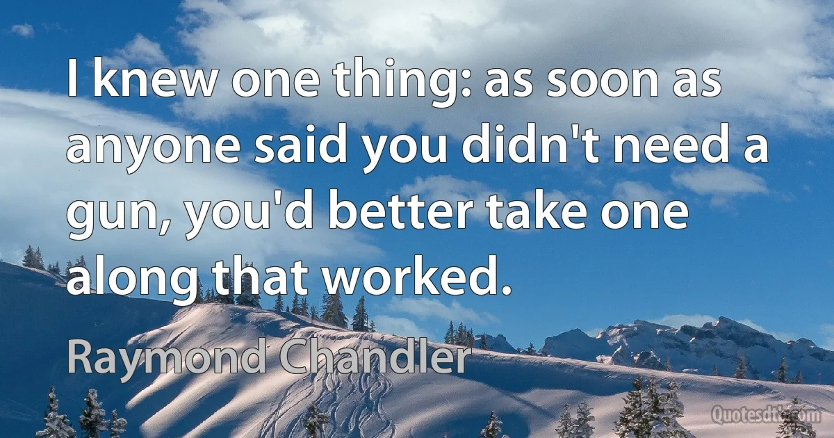 I knew one thing: as soon as anyone said you didn't need a gun, you'd better take one along that worked. (Raymond Chandler)