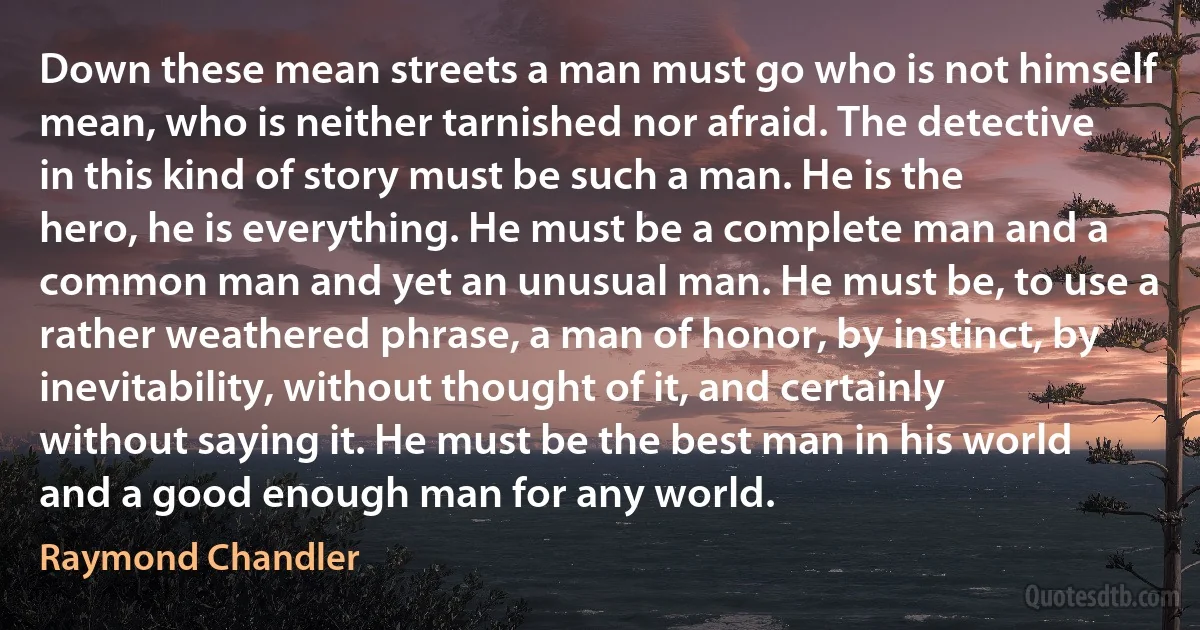 Down these mean streets a man must go who is not himself mean, who is neither tarnished nor afraid. The detective in this kind of story must be such a man. He is the hero, he is everything. He must be a complete man and a common man and yet an unusual man. He must be, to use a rather weathered phrase, a man of honor, by instinct, by inevitability, without thought of it, and certainly without saying it. He must be the best man in his world and a good enough man for any world. (Raymond Chandler)