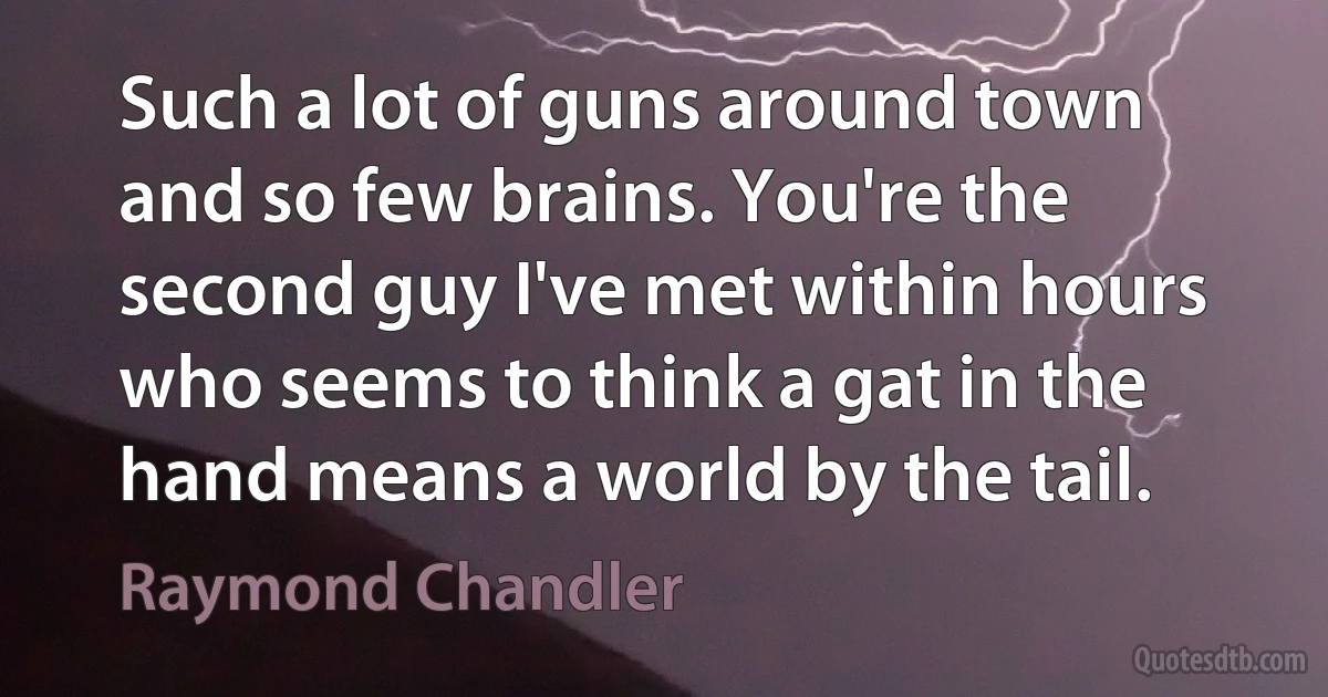 Such a lot of guns around town and so few brains. You're the second guy I've met within hours who seems to think a gat in the hand means a world by the tail. (Raymond Chandler)