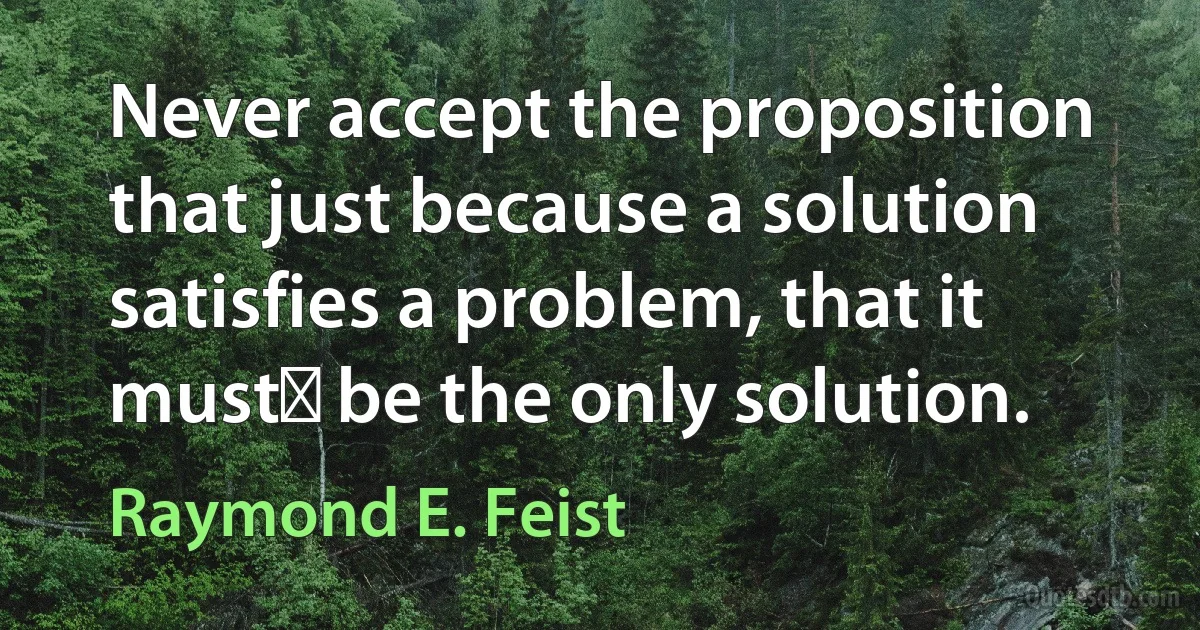 Never accept the proposition that just because a solution satisfies a problem, that it must﻿ be the only solution. (Raymond E. Feist)