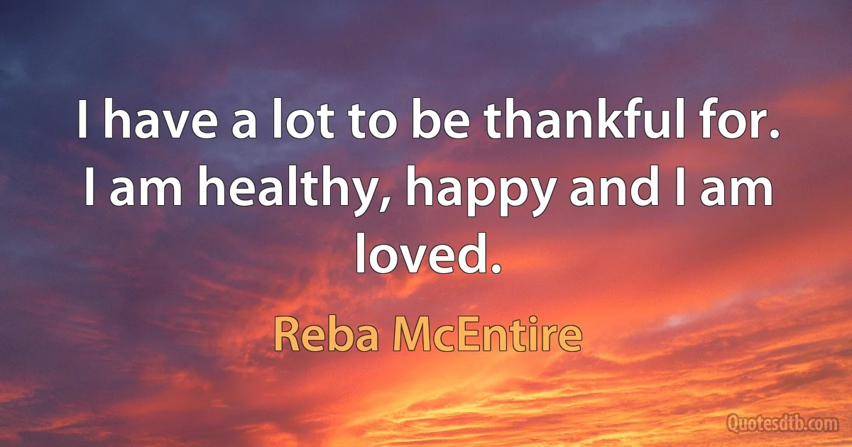 I have a lot to be thankful for. I am healthy, happy and I am loved. (Reba McEntire)