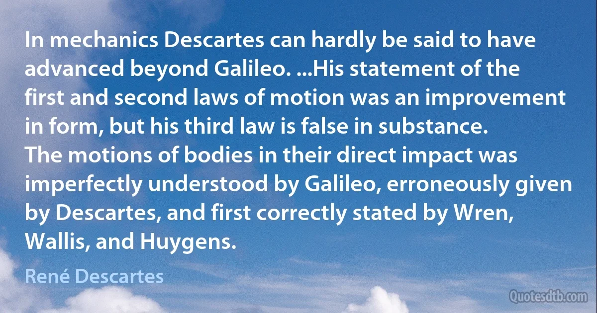 In mechanics Descartes can hardly be said to have advanced beyond Galileo. ...His statement of the first and second laws of motion was an improvement in form, but his third law is false in substance. The motions of bodies in their direct impact was imperfectly understood by Galileo, erroneously given by Descartes, and first correctly stated by Wren, Wallis, and Huygens. (René Descartes)