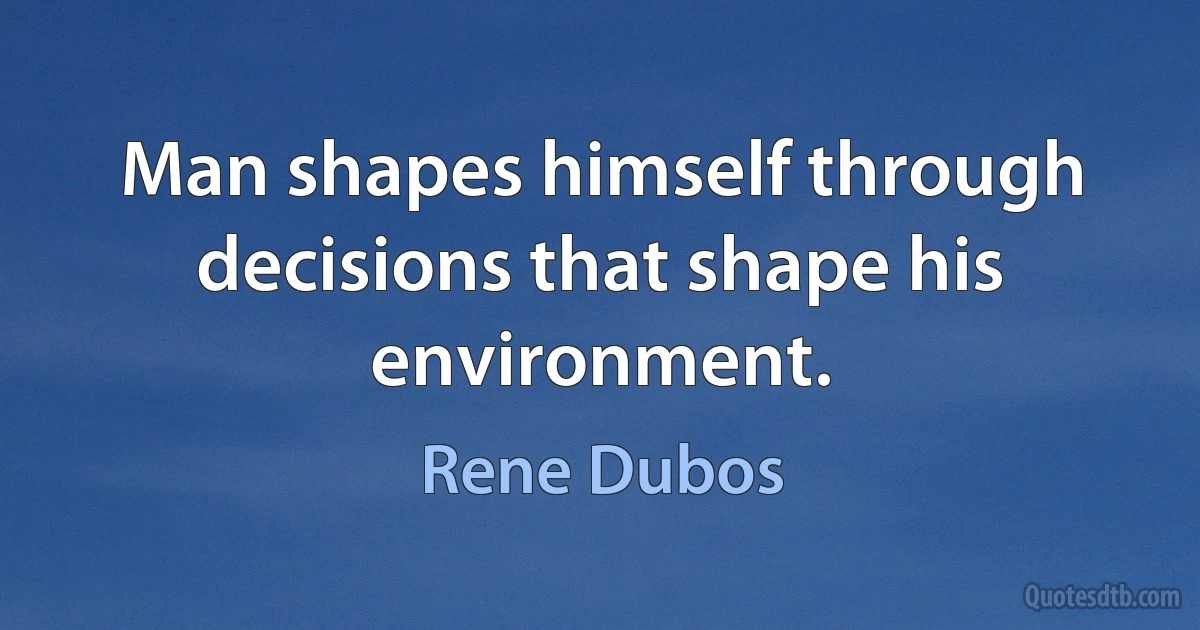 Man shapes himself through decisions that shape his environment. (Rene Dubos)