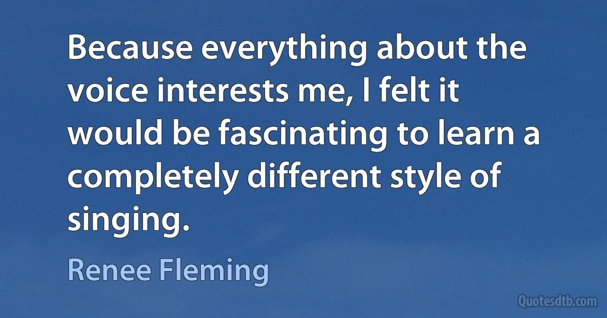 Because everything about the voice interests me, I felt it would be fascinating to learn a completely different style of singing. (Renee Fleming)