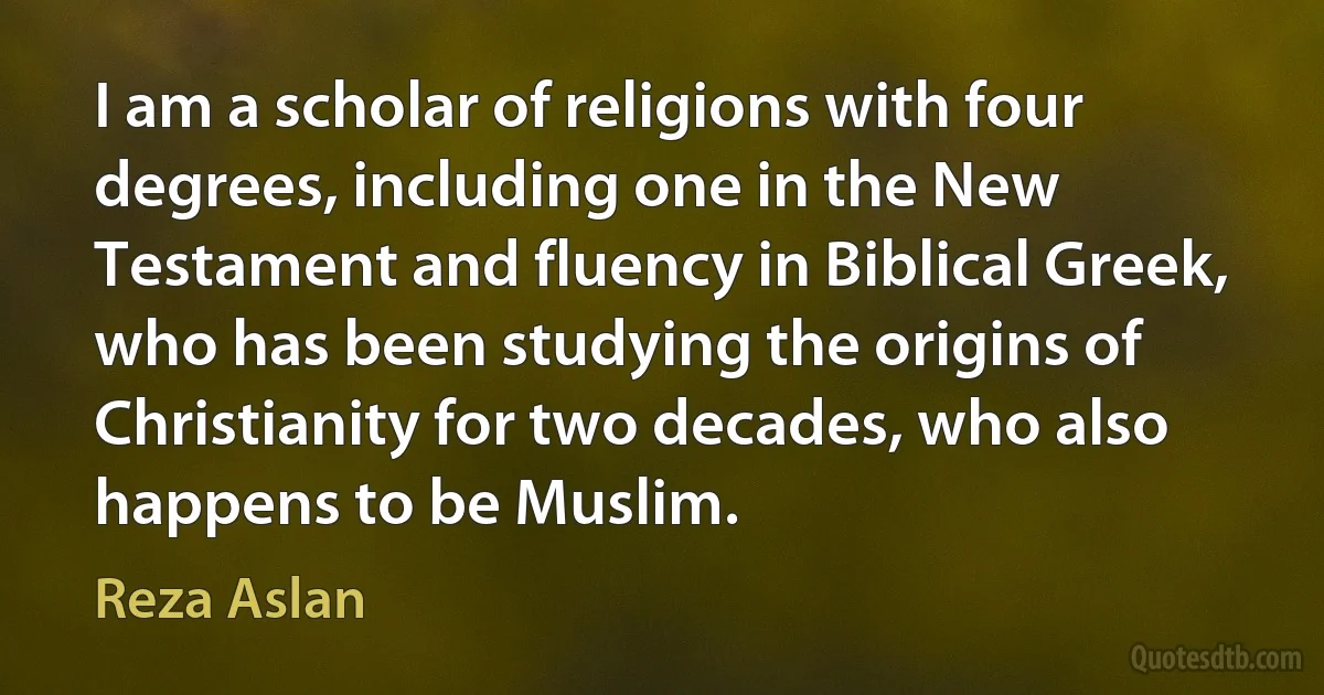 I am a scholar of religions with four degrees, including one in the New Testament and fluency in Biblical Greek, who has been studying the origins of Christianity for two decades, who also happens to be Muslim. (Reza Aslan)