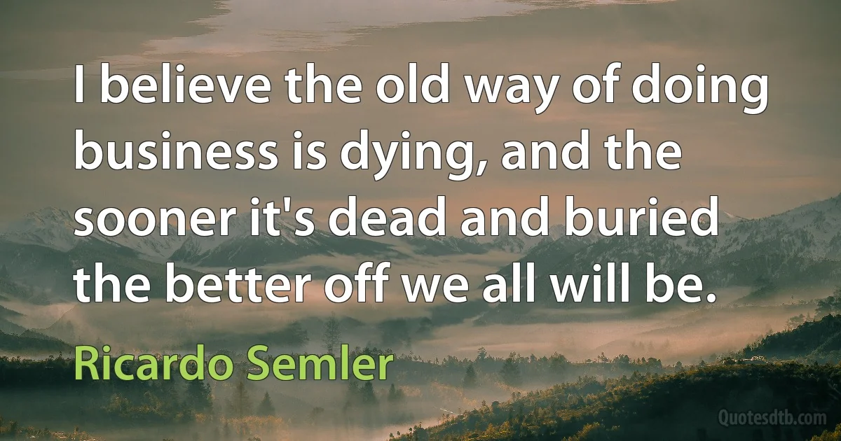 I believe the old way of doing business is dying, and the sooner it's dead and buried the better off we all will be. (Ricardo Semler)