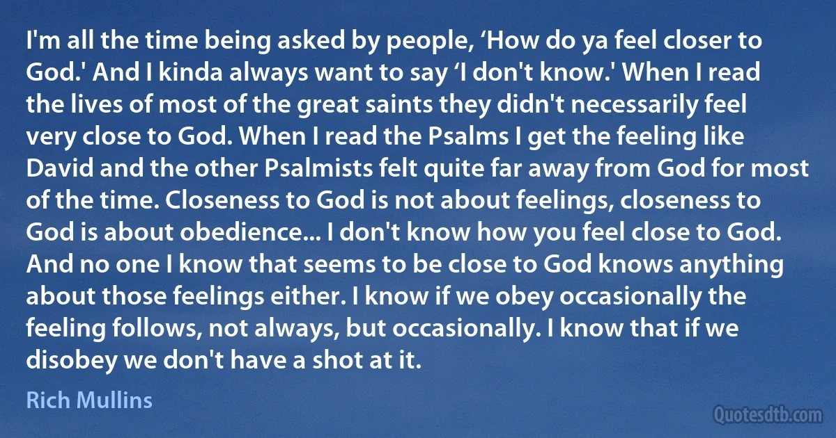 I'm all the time being asked by people, ‘How do ya feel closer to God.' And I kinda always want to say ‘I don't know.' When I read the lives of most of the great saints they didn't necessarily feel very close to God. When I read the Psalms I get the feeling like David and the other Psalmists felt quite far away from God for most of the time. Closeness to God is not about feelings, closeness to God is about obedience... I don't know how you feel close to God. And no one I know that seems to be close to God knows anything about those feelings either. I know if we obey occasionally the feeling follows, not always, but occasionally. I know that if we disobey we don't have a shot at it. (Rich Mullins)