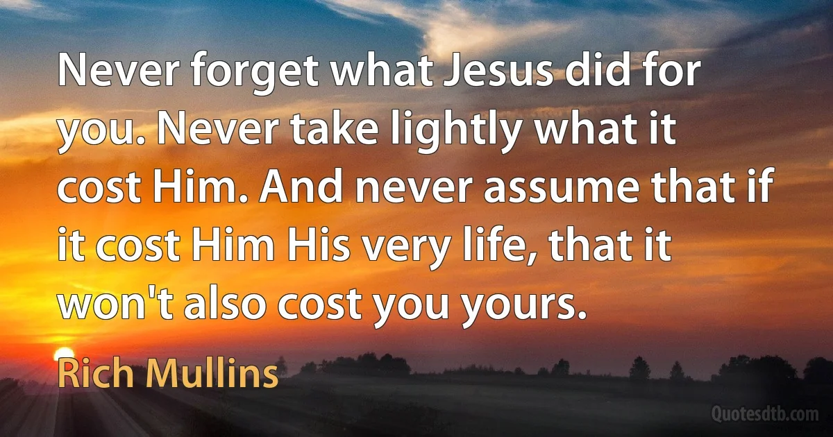 Never forget what Jesus did for you. Never take lightly what it cost Him. And never assume that if it cost Him His very life, that it won't also cost you yours. (Rich Mullins)