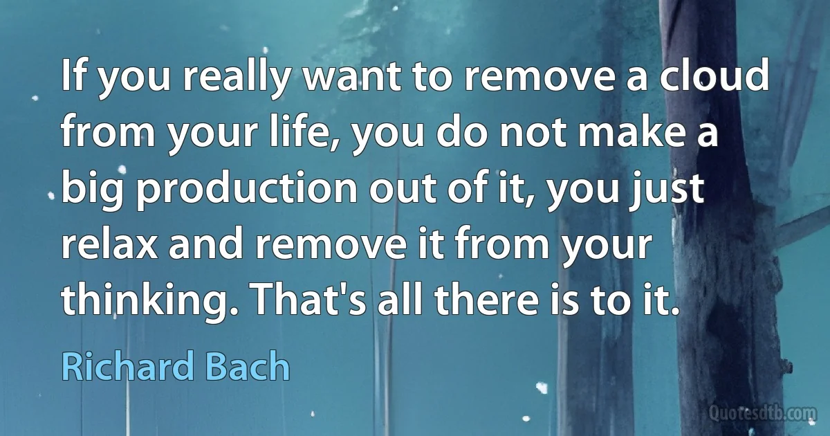 If you really want to remove a cloud from your life, you do not make a big production out of it, you just relax and remove it from your thinking. That's all there is to it. (Richard Bach)