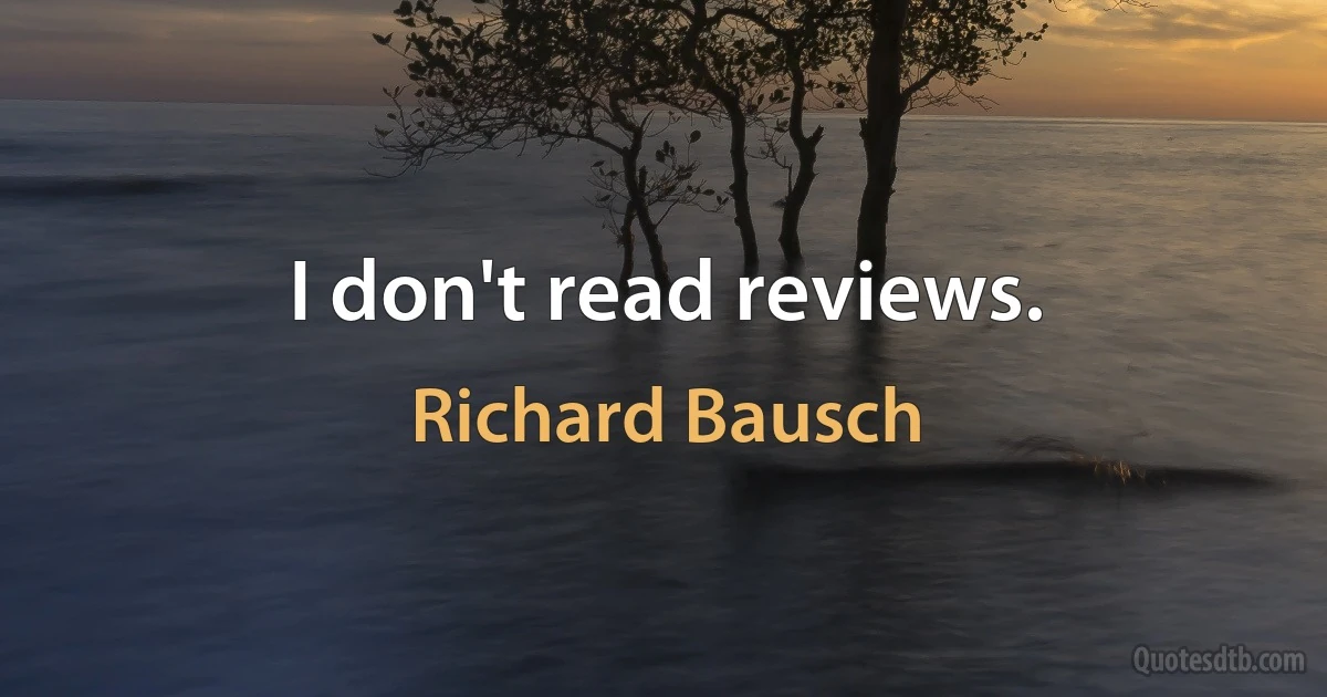 I don't read reviews. (Richard Bausch)