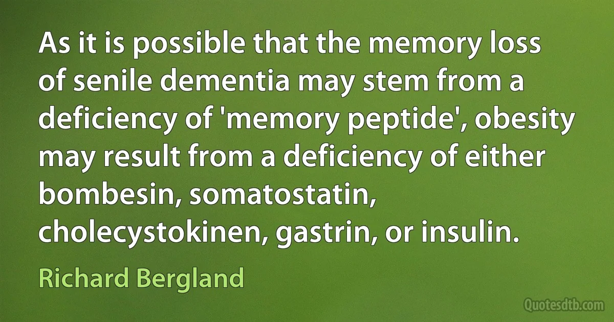 As it is possible that the memory loss of senile dementia may stem from a deficiency of 'memory peptide', obesity may result from a deficiency of either bombesin, somatostatin, cholecystokinen, gastrin, or insulin. (Richard Bergland)