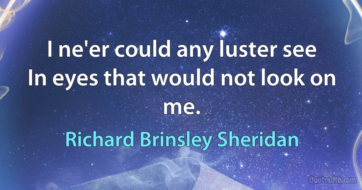 I ne'er could any luster see
In eyes that would not look on me. (Richard Brinsley Sheridan)