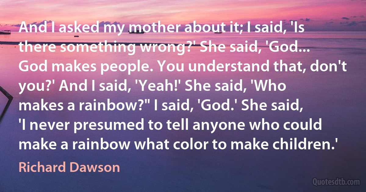 And I asked my mother about it; I said, 'Is there something wrong?' She said, 'God... God makes people. You understand that, don't you?' And I said, 'Yeah!' She said, 'Who makes a rainbow?" I said, 'God.' She said, 'I never presumed to tell anyone who could make a rainbow what color to make children.' (Richard Dawson)