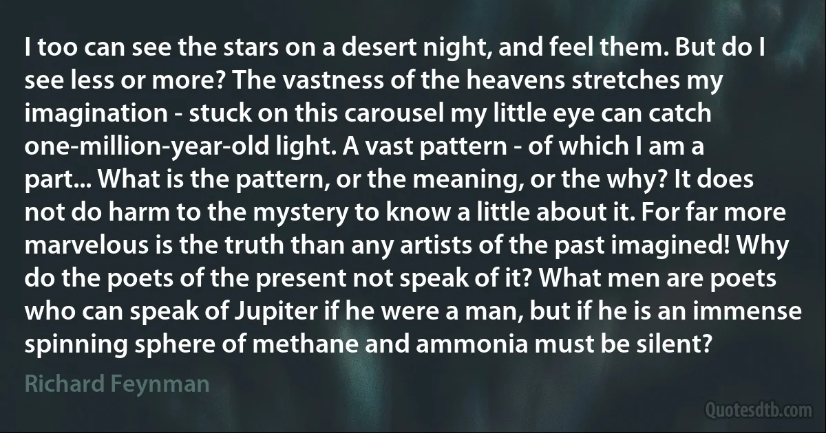 I too can see the stars on a desert night, and feel them. But do I see less or more? The vastness of the heavens stretches my imagination - stuck on this carousel my little eye can catch one-million-year-old light. A vast pattern - of which I am a part... What is the pattern, or the meaning, or the why? It does not do harm to the mystery to know a little about it. For far more marvelous is the truth than any artists of the past imagined! Why do the poets of the present not speak of it? What men are poets who can speak of Jupiter if he were a man, but if he is an immense spinning sphere of methane and ammonia must be silent? (Richard Feynman)