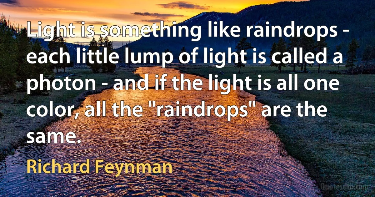 Light is something like raindrops - each little lump of light is called a photon - and if the light is all one color, all the "raindrops" are the same. (Richard Feynman)