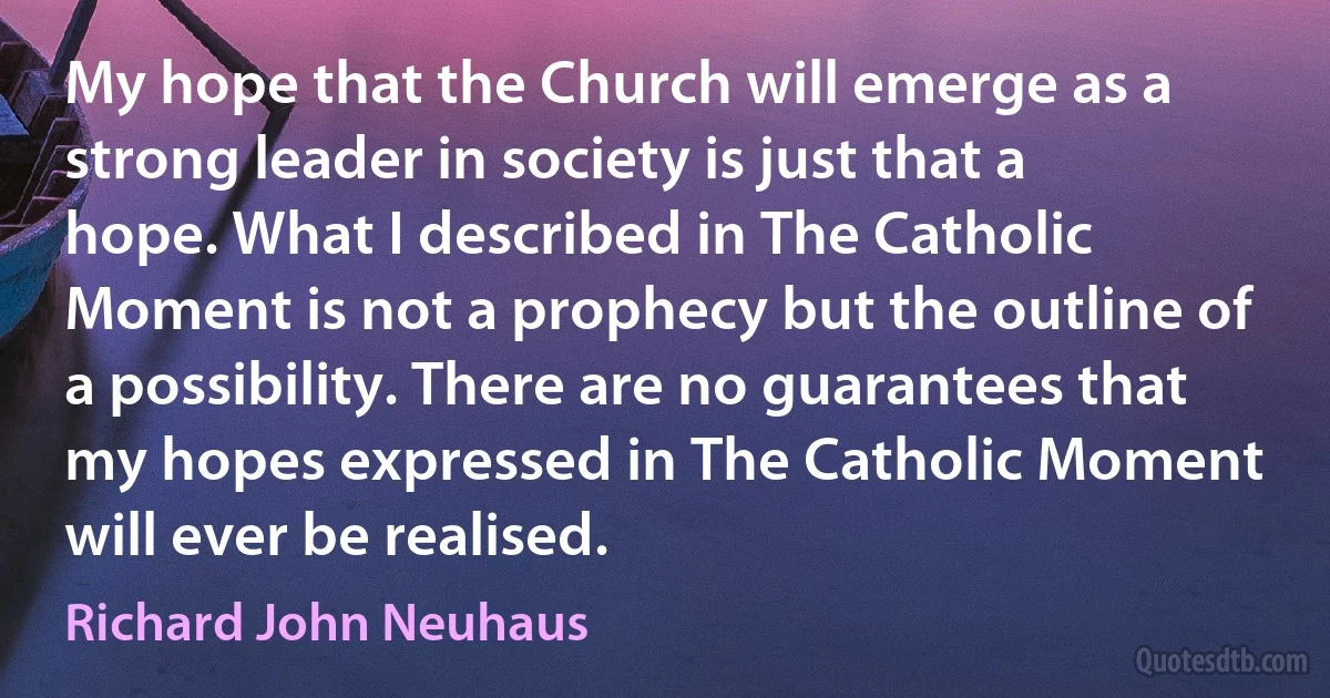 My hope that the Church will emerge as a strong leader in society is just that a hope. What I described in The Catholic Moment is not a prophecy but the outline of a possibility. There are no guarantees that my hopes expressed in The Catholic Moment will ever be realised. (Richard John Neuhaus)