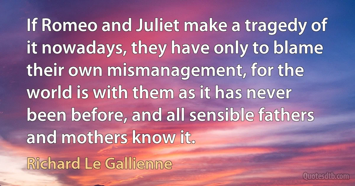 If Romeo and Juliet make a tragedy of it nowadays, they have only to blame their own mismanagement, for the world is with them as it has never been before, and all sensible fathers and mothers know it. (Richard Le Gallienne)