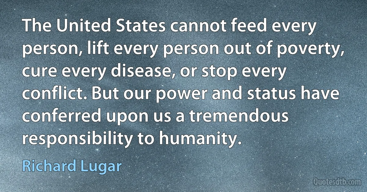 The United States cannot feed every person, lift every person out of poverty, cure every disease, or stop every conflict. But our power and status have conferred upon us a tremendous responsibility to humanity. (Richard Lugar)