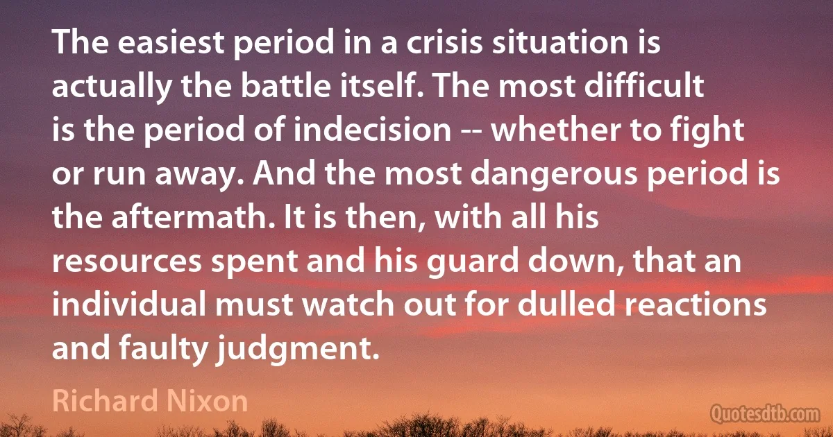 The easiest period in a crisis situation is actually the battle itself. The most difficult is the period of indecision -- whether to fight or run away. And the most dangerous period is the aftermath. It is then, with all his resources spent and his guard down, that an individual must watch out for dulled reactions and faulty judgment. (Richard Nixon)