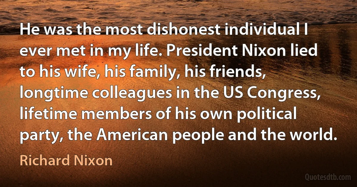 He was the most dishonest individual I ever met in my life. President Nixon lied to his wife, his family, his friends, longtime colleagues in the US Congress, lifetime members of his own political party, the American people and the world. (Richard Nixon)