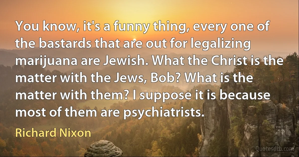 You know, it's a funny thing, every one of the bastards that are out for legalizing marijuana are Jewish. What the Christ is the matter with the Jews, Bob? What is the matter with them? I suppose it is because most of them are psychiatrists. (Richard Nixon)