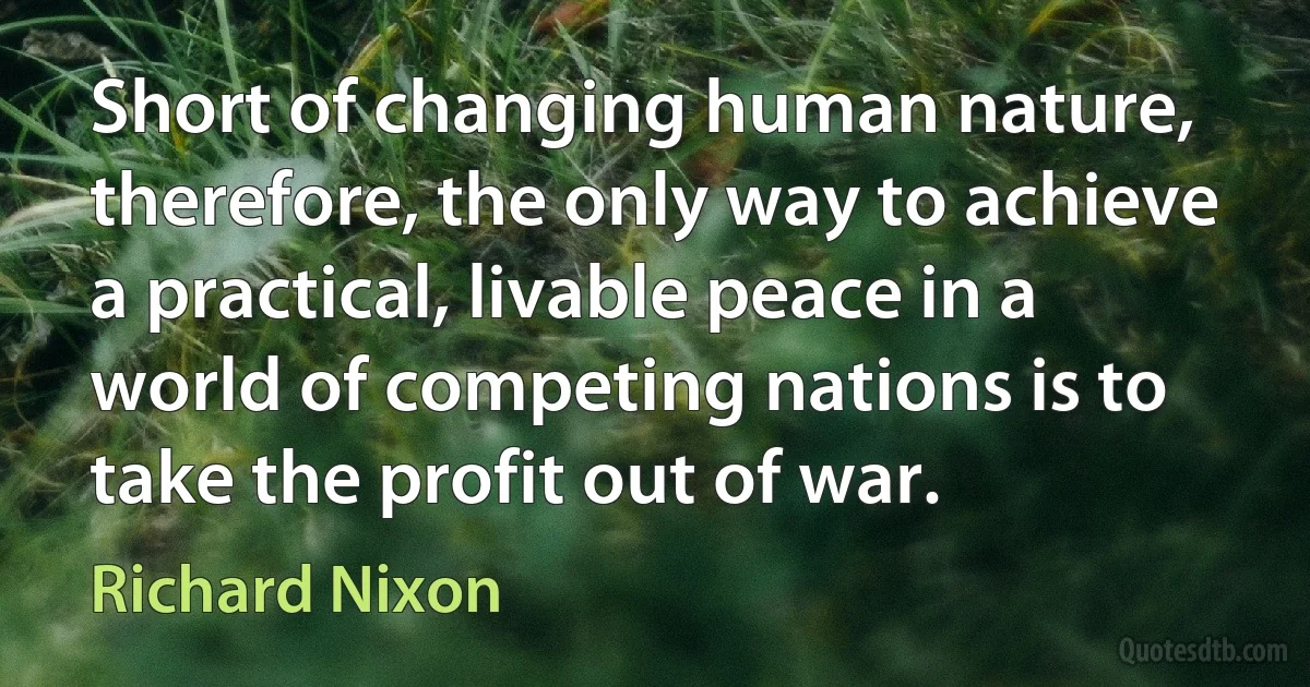 Short of changing human nature, therefore, the only way to achieve a practical, livable peace in a world of competing nations is to take the profit out of war. (Richard Nixon)