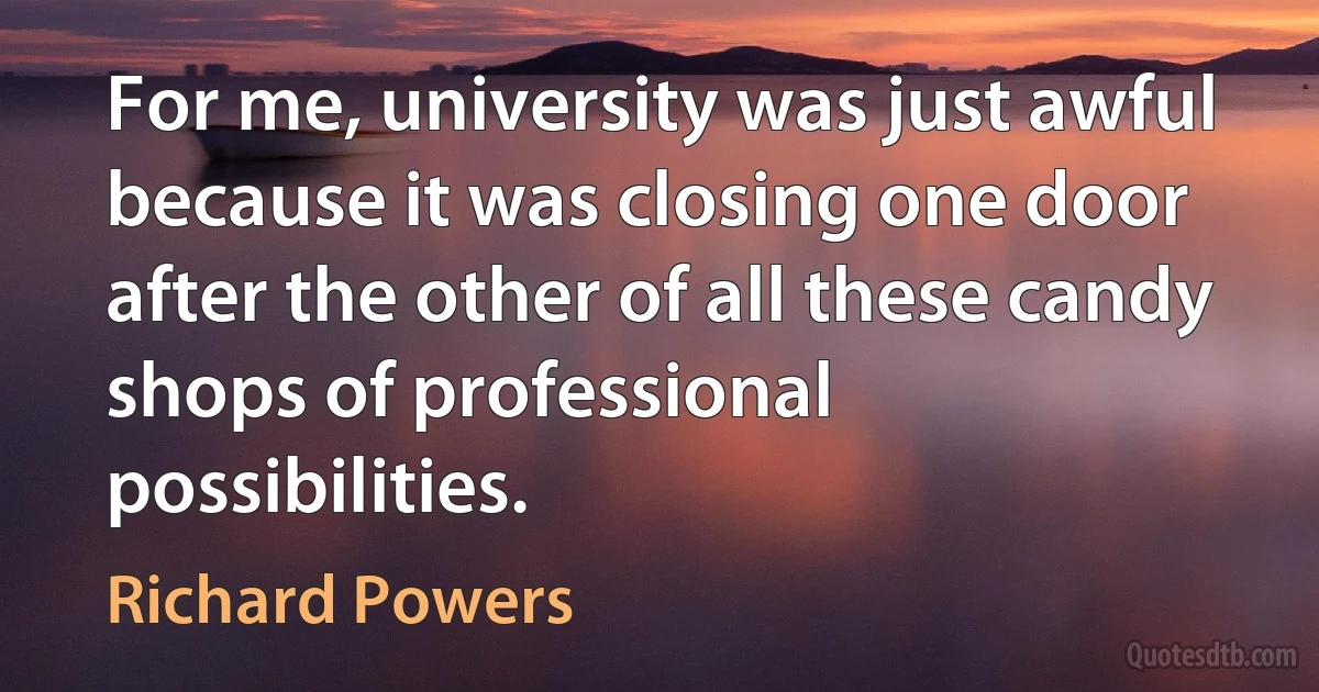 For me, university was just awful because it was closing one door after the other of all these candy shops of professional possibilities. (Richard Powers)