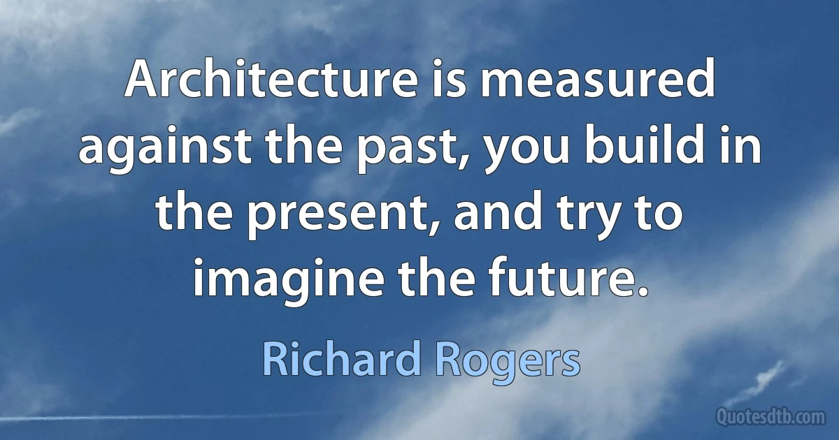 Architecture is measured against the past, you build in the present, and try to imagine the future. (Richard Rogers)