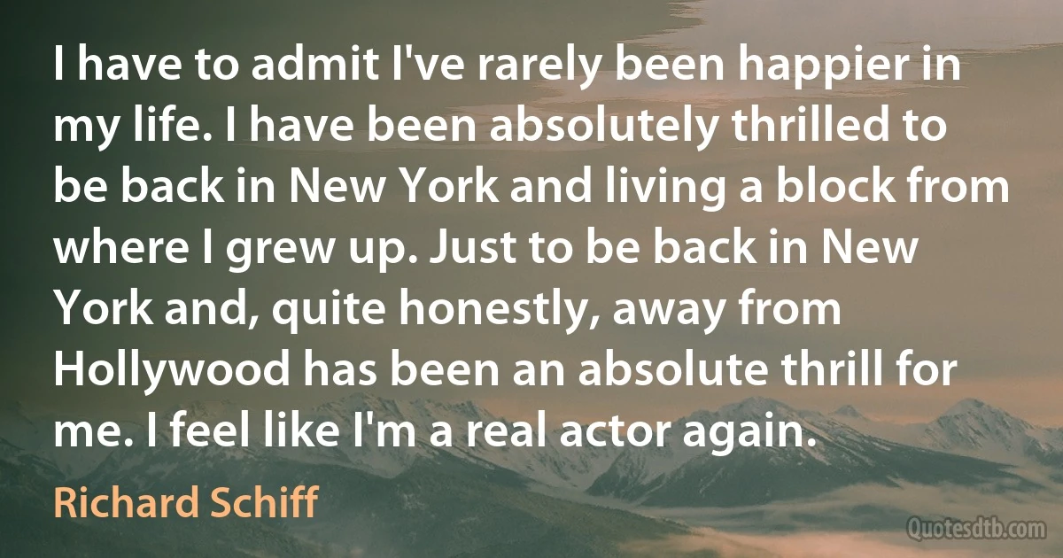 I have to admit I've rarely been happier in my life. I have been absolutely thrilled to be back in New York and living a block from where I grew up. Just to be back in New York and, quite honestly, away from Hollywood has been an absolute thrill for me. I feel like I'm a real actor again. (Richard Schiff)