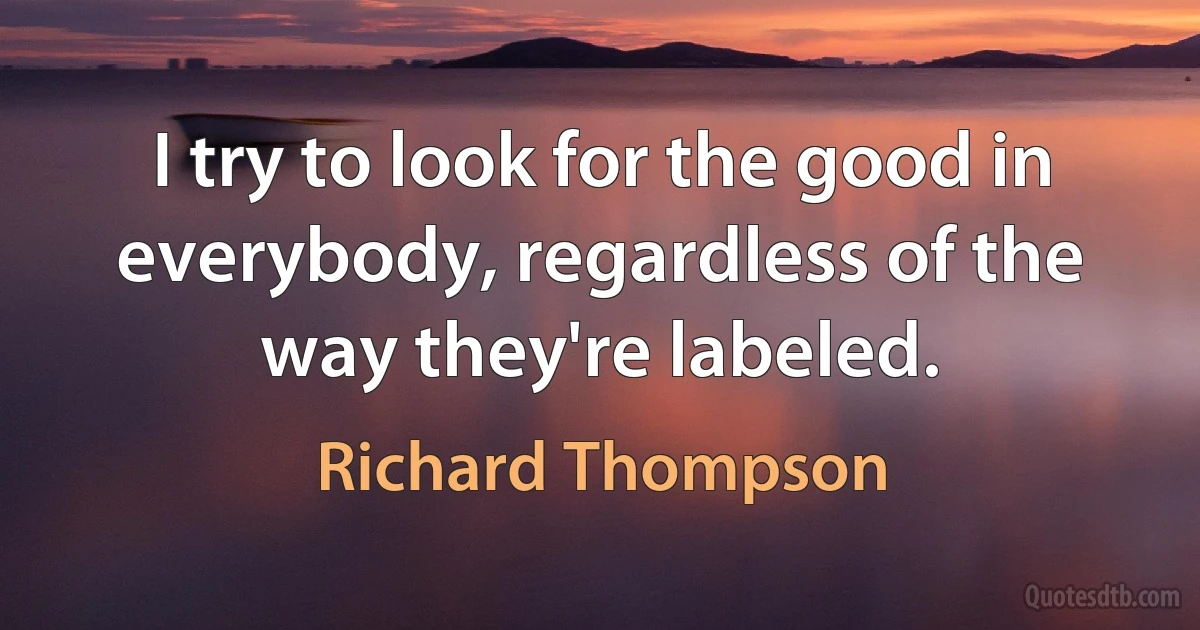 I try to look for the good in everybody, regardless of the way they're labeled. (Richard Thompson)