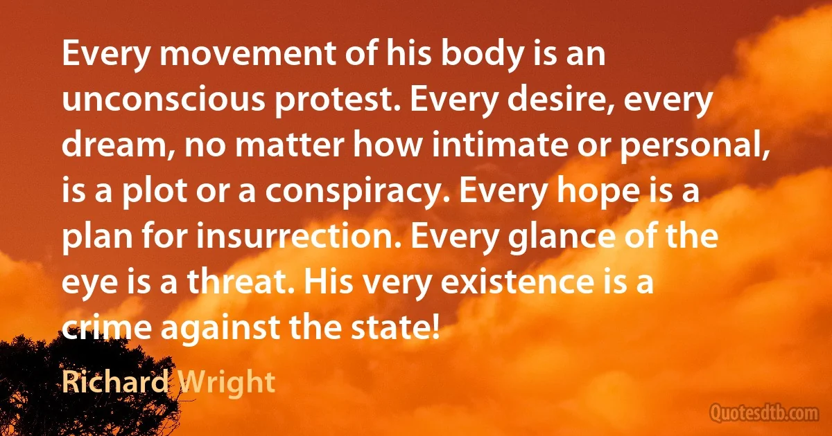 Every movement of his body is an unconscious protest. Every desire, every dream, no matter how intimate or personal, is a plot or a conspiracy. Every hope is a plan for insurrection. Every glance of the eye is a threat. His very existence is a crime against the state! (Richard Wright)