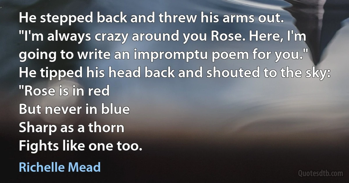 He stepped back and threw his arms out.
"I'm always crazy around you Rose. Here, I'm going to write an impromptu poem for you."
He tipped his head back and shouted to the sky:
"Rose is in red
But never in blue
Sharp as a thorn
Fights like one too. (Richelle Mead)