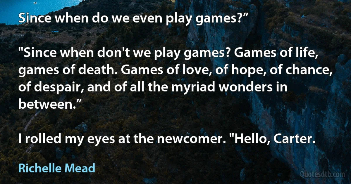 Since when do we even play games?”

"Since when don't we play games? Games of life, games of death. Games of love, of hope, of chance, of despair, and of all the myriad wonders in between.”

I rolled my eyes at the newcomer. "Hello, Carter. (Richelle Mead)