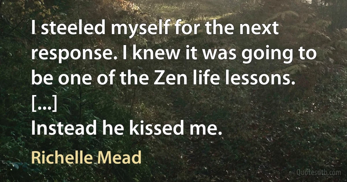 I steeled myself for the next response. I knew it was going to be one of the Zen life lessons. [...]
Instead he kissed me. (Richelle Mead)