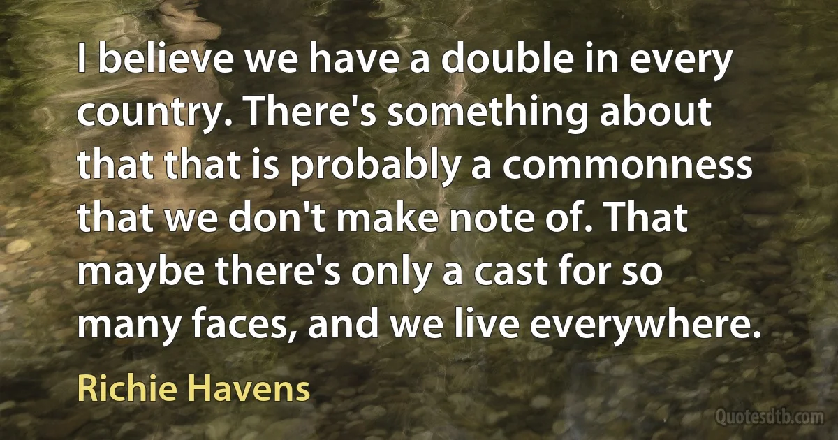 I believe we have a double in every country. There's something about that that is probably a commonness that we don't make note of. That maybe there's only a cast for so many faces, and we live everywhere. (Richie Havens)