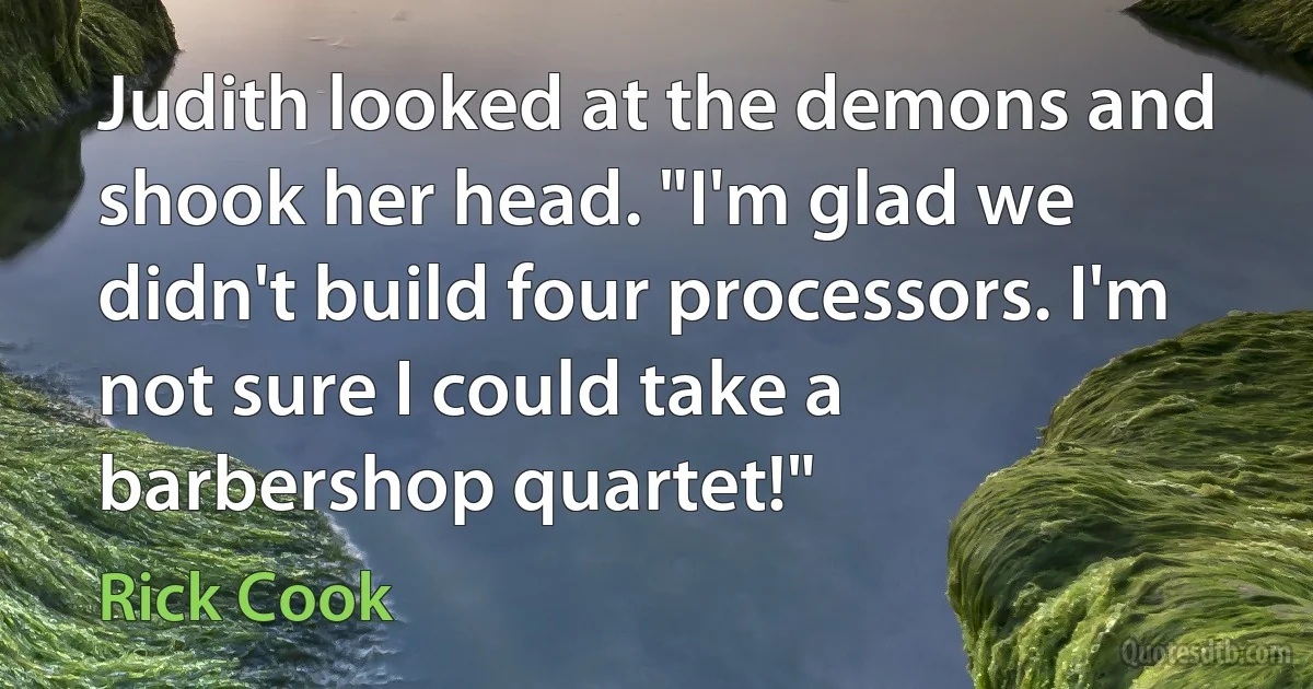 Judith looked at the demons and shook her head. "I'm glad we didn't build four processors. I'm not sure I could take a barbershop quartet!" (Rick Cook)