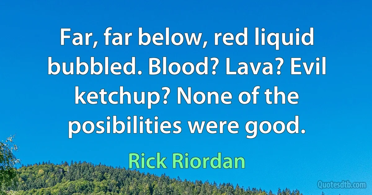 Far, far below, red liquid bubbled. Blood? Lava? Evil ketchup? None of the posibilities were good. (Rick Riordan)