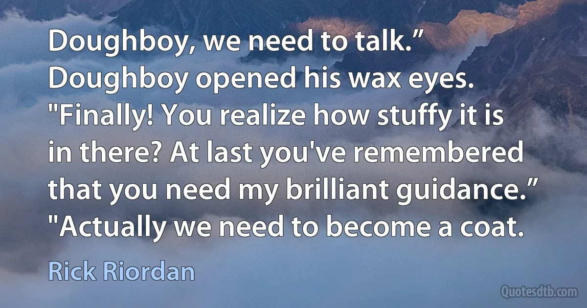 Doughboy, we need to talk.”
Doughboy opened his wax eyes. "Finally! You realize how stuffy it is in there? At last you've remembered that you need my brilliant guidance.”
"Actually we need to become a coat. (Rick Riordan)